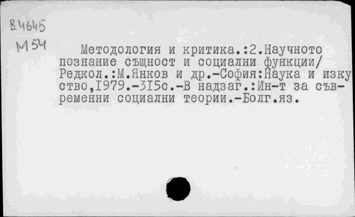 ﻿И 54 Методология и критика. :2.Научною познание сыцност и ооциални функции/ Редкол.:М.Янков и др.-София:Наука и изку ство,1979.-315с.-В надзаг.:Ин-т за съв-ременни ооциални теории.-Болг.яз.